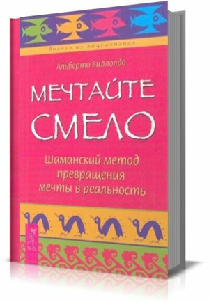 Мечтайте смело. Шаманский метод превращения мечты в реальность.  Альберто Виллолдо